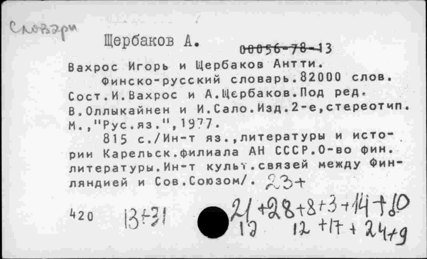 ﻿Щербаков А. 1ннт_^3
Вахрос Игорь и Щербаков Антти.
Финско-русский словарь.82000 слов. Сост.И.Вахрос и А.Щербаков.Под ред. В.Оллыкайнен и И.Сало.Изд.2-е,стереотип. И.,"Рус.яз.",1977.
815 с./Ин-т яз.»литературы и истории Ка рельск.филиала АН СССР.О-во фин. л и т е р а т у р ы . И н — т культ.связей между Финляндией и Сов. Союзом/.
^20
13^1
12 IX+П-4